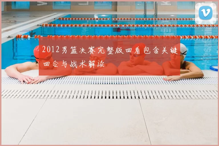 2012男篮决赛完整版回看包含关键回合与战术解读