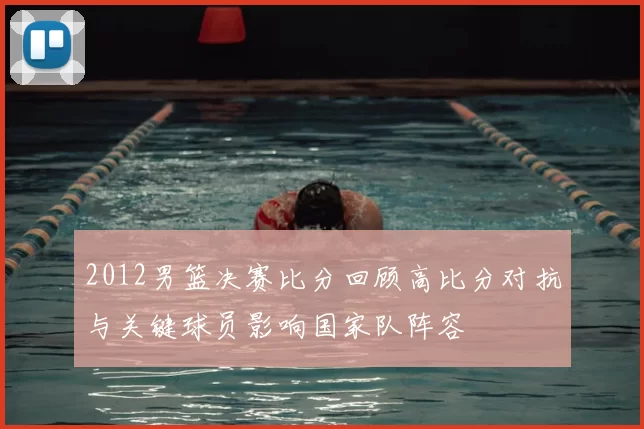 2012男篮决赛比分回顾高比分对抗与关键球员影响国家队阵容