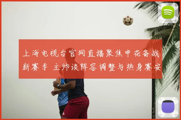 上海电视台官网直播聚焦申花备战新赛季 主帅谈阵容调整与热身赛安排