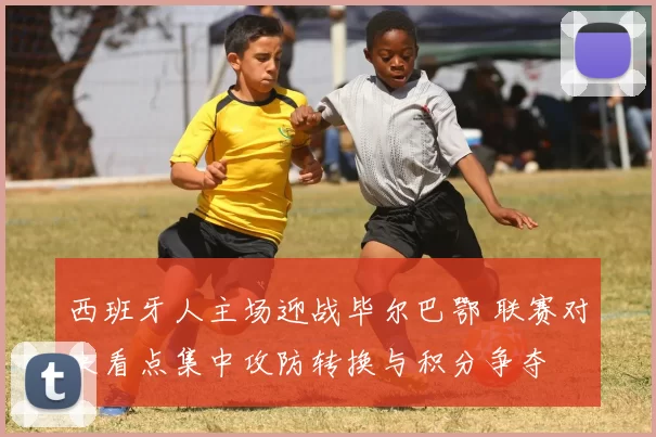 西班牙人主场迎战毕尔巴鄂 联赛对决看点集中攻防转换与积分争夺