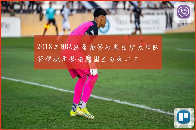 2018年NBA选秀抽签结果出炉太阳队获得状元签老鹰国王分列二三