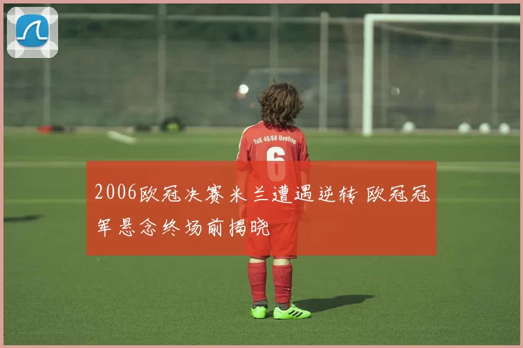 2006欧冠决赛米兰遭遇逆转 欧冠冠军悬念终场前揭晓