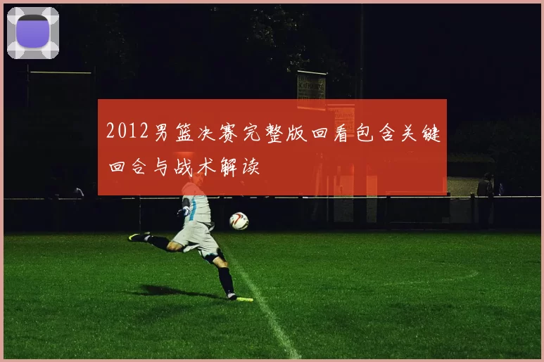 2012男篮决赛完整版回看包含关键回合与战术解读