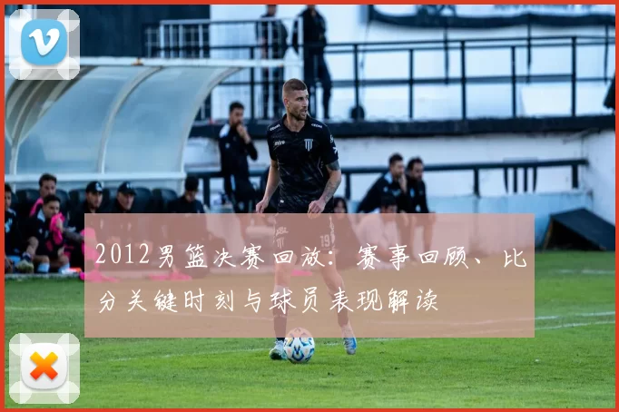 2012男篮决赛回放：赛事回顾、比分关键时刻与球员表现解读