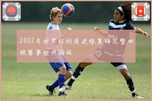 2002年世界杯所有进球集锦完整回顾赛事经典瞬间