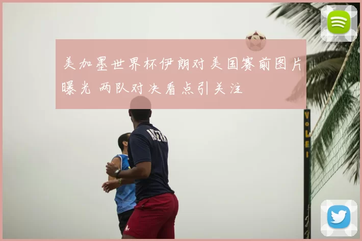 美加墨世界杯伊朗对美国赛前图片曝光 两队对决看点引关注