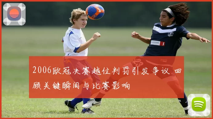 2006欧冠决赛越位判罚引发争议 回顾关键瞬间与比赛影响
