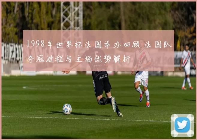1998年世界杯法国举办回顾 法国队夺冠进程与主场优势解析