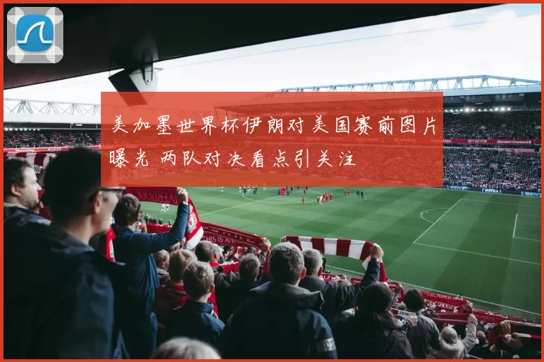 美加墨世界杯伊朗对美国赛前图片曝光 两队对决看点引关注