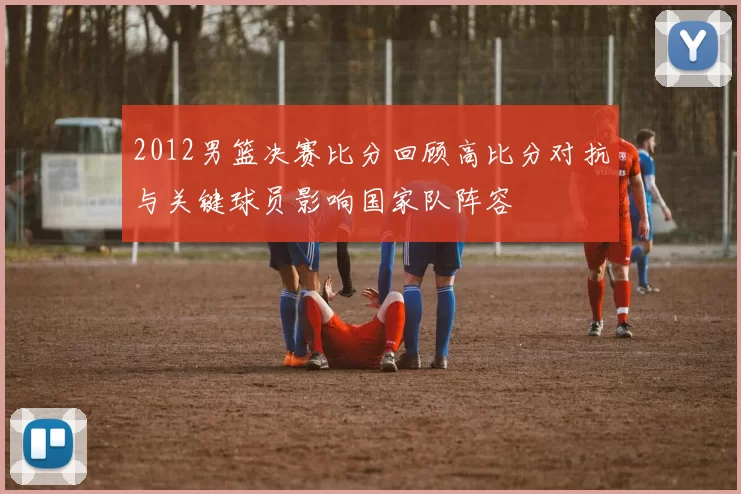 2012男篮决赛比分回顾高比分对抗与关键球员影响国家队阵容