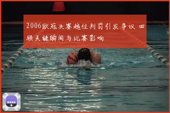 2006欧冠决赛越位判罚引发争议 回顾关键瞬间与比赛影响