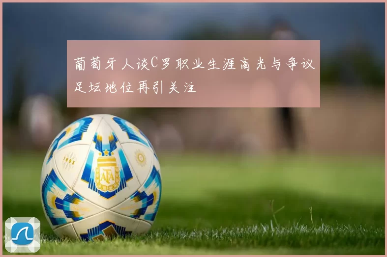 葡萄牙人谈C罗职业生涯高光与争议足坛地位再引关注