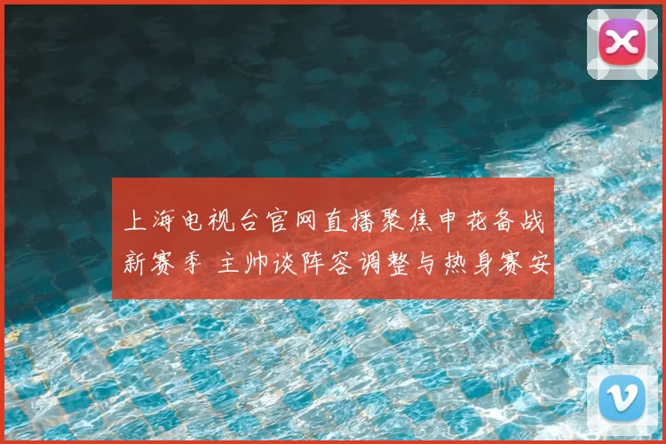 上海电视台官网直播聚焦申花备战新赛季 主帅谈阵容调整与热身赛安排