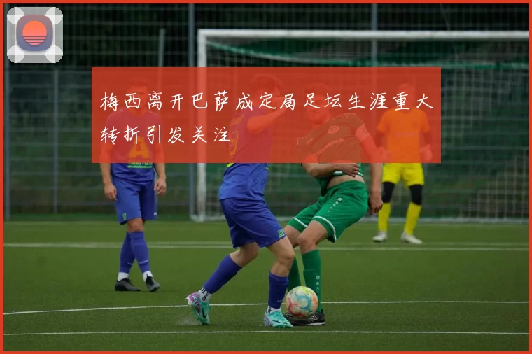 梅西离开巴萨成定局足坛生涯重大转折引发关注