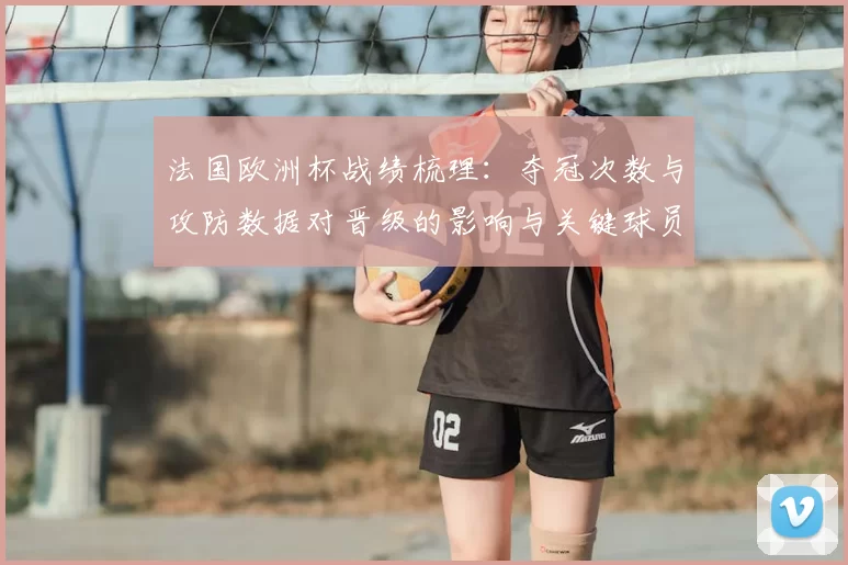 法国欧洲杯战绩梳理：夺冠次数与攻防数据对晋级的影响与关键球员贡献