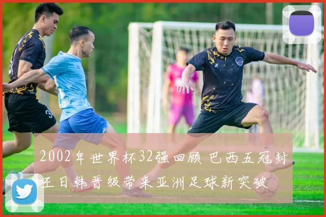 2002年世界杯32强回顾 巴西五冠封王日韩晋级带来亚洲足球新突破