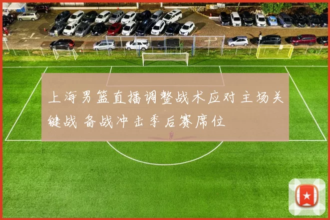上海男篮直播调整战术应对主场关键战 备战冲击季后赛席位