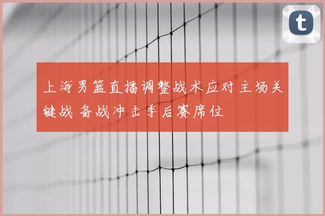 上海男篮直播调整战术应对主场关键战 备战冲击季后赛席位