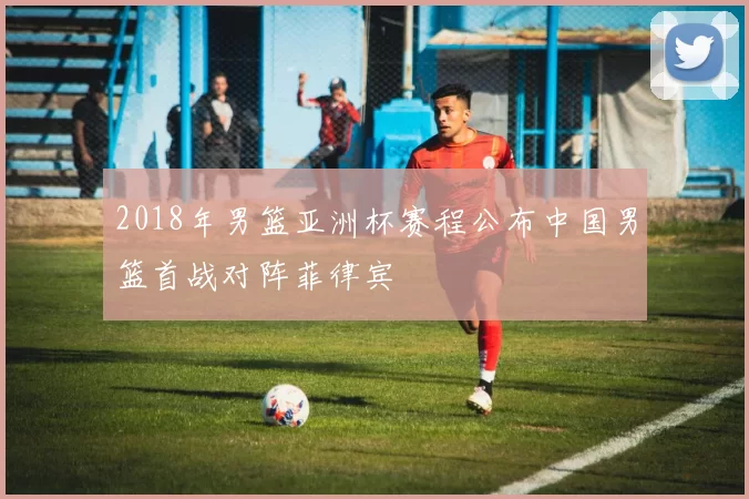 2018年男篮亚洲杯赛程公布中国男篮首战对阵菲律宾