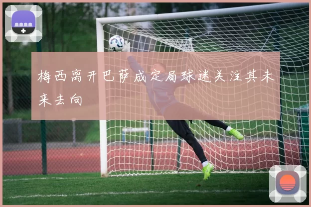 梅西离开巴萨成定局球迷关注其未来去向