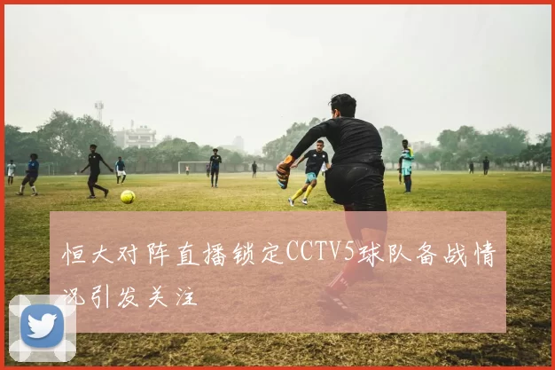 恒大对阵直播锁定CCTV5球队备战情况引发关注