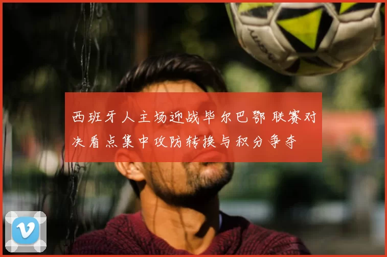 西班牙人主场迎战毕尔巴鄂 联赛对决看点集中攻防转换与积分争夺