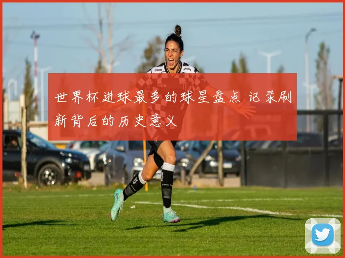 世界杯进球最多的球星盘点 记录刷新背后的历史意义