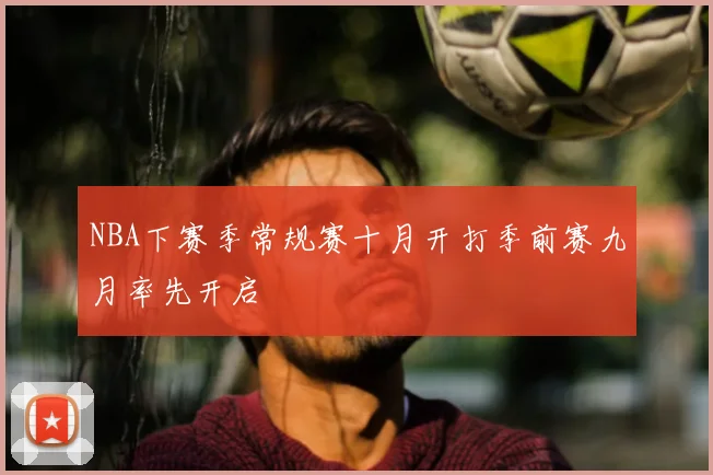 NBA下赛季常规赛十月开打季前赛九月率先开启