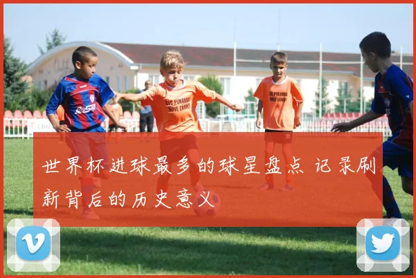 世界杯进球最多的球星盘点 记录刷新背后的历史意义
