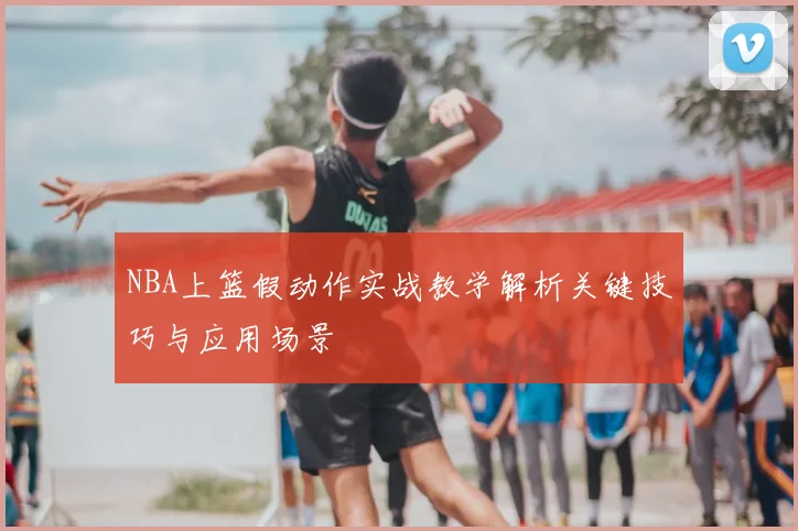 NBA上篮假动作实战教学解析关键技巧与应用场景