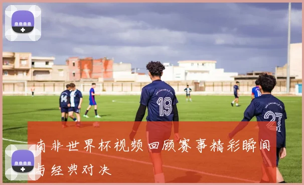 南非世界杯视频回顾赛事精彩瞬间与经典对决